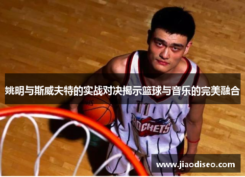 姚明与斯威夫特的实战对决揭示篮球与音乐的完美融合